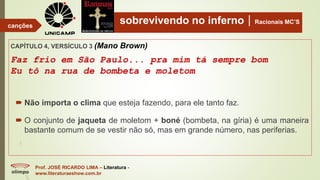 sobrevivendo no infernoRacionais MC’S
CAPÍTULO 4, VERSÍCULO 3 (Mano Brown)
Faz frio em São Paulo... pra mim tá sempre bom
Eu tô na rua de bombeta e moletom
Prof. JOSÉ RICARDO LIMA – Literatura -
www.literaturaeshow.com.br
canções
 Não importa o clima que esteja fazendo, para ele tanto faz.
 O conjunto de jaqueta de moletom + boné (bombeta, na gíria) é uma maneira
bastante comum de se vestir não só, mas em grande número, nas periferias.
 