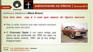 sobrevivendo no infernoRacionais MC’S
CAPÍTULO 4, VERSÍCULO 3 (Mano Brown)
Dim dim dom, rap é o som que emana do Opala marrom
Prof. JOSÉ RICARDO LIMA – Literatura -
www.literaturaeshow.com.br
canções
 Rap é estilo musical que eles sempre escutam
quando saem de carro.
 O Chevrolet Opala é um carro antigo que
parou de ser produzido em 1992 (ou seja, na
época desta música, 1997, ele já era antigo,
imagina hoje!)
 
