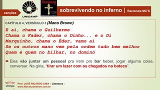 sobrevivendo no infernoRacionais MC’S
CAPÍTULO 4, VERSÍCULO 3 (Mano Brown)
E aí, chama o Guilherme
Chama o Fader, chama o Dinho... e o Di
Marquinho, chama o Éder, vamo aí
Se os outros mano vem pela ordem tudo bem melhor
Quem é quem no bilhar, no dominó
Prof. JOSÉ RICARDO LIMA – Literatura -
www.literaturaeshow.com.br
canções
 Eles vão juntar um pessoal pra irem pro bar beber, jogar alguma coisa,
conversar. Na gíria, “tirar um lazer com os chegados no boteco”.
 