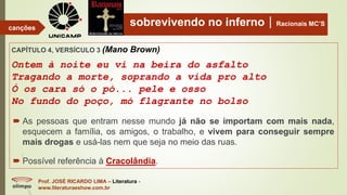 sobrevivendo no infernoRacionais MC’S
CAPÍTULO 4, VERSÍCULO 3 (Mano Brown)
Ontem à noite eu vi na beira do asfalto
Tragando a morte, soprando a vida pro alto
Ó os cara só o pó... pele e osso
No fundo do poço, mó flagrante no bolso
Prof. JOSÉ RICARDO LIMA – Literatura -
www.literaturaeshow.com.br
canções
 As pessoas que entram nesse mundo já não se importam com mais nada,
esquecem a família, os amigos, o trabalho, e vivem para conseguir sempre
mais drogas e usá-las nem que seja no meio das ruas.
 Possível referência à Cracolândia.
 
