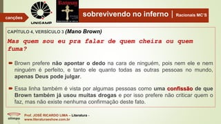 sobrevivendo no infernoRacionais MC’S
CAPÍTULO 4, VERSÍCULO 3 (Mano Brown)
Mas quem sou eu pra falar de quem cheira ou quem
fuma?
Prof. JOSÉ RICARDO LIMA – Literatura -
www.literaturaeshow.com.br
canções
 Brown prefere não apontar o dedo na cara de ninguém, pois nem ele e nem
ninguém é perfeito, e tanto ele quanto todas as outras pessoas no mundo,
apenas Deus pode julgar.
 Essa linha também é vista por algumas pessoas como uma confissão de que
Brown também já usou muitas drogas e por isso prefere não criticar quem o
faz, mas não existe nenhuma confirmação deste fato.
 