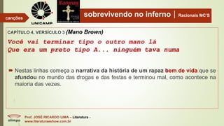 sobrevivendo no infernoRacionais MC’S
CAPÍTULO 4, VERSÍCULO 3 (Mano Brown)
Você vai terminar tipo o outro mano lá
Que era um preto tipo A... ninguém tava numa
Prof. JOSÉ RICARDO LIMA – Literatura -
www.literaturaeshow.com.br
canções
 Nestas linhas começa a narrativa da história de um rapaz bem de vida que se
afundou no mundo das drogas e das festas e terminou mal, como acontece na
maioria das vezes.
 