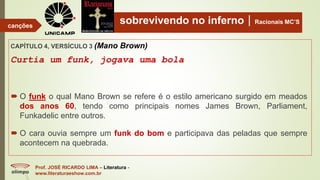 sobrevivendo no infernoRacionais MC’S
CAPÍTULO 4, VERSÍCULO 3 (Mano Brown)
Curtia um funk, jogava uma bola
Prof. JOSÉ RICARDO LIMA – Literatura -
www.literaturaeshow.com.br
canções
 O funk o qual Mano Brown se refere é o estilo americano surgido em meados
dos anos 60, tendo como principais nomes James Brown, Parliament,
Funkadelic entre outros.
 O cara ouvia sempre um funk do bom e participava das peladas que sempre
acontecem na quebrada.
 