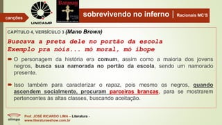 sobrevivendo no infernoRacionais MC’S
CAPÍTULO 4, VERSÍCULO 3 (Mano Brown)
Buscava a preta dele no portão da escola
Exemplo pra nóis... mó moral, mó ibope
Prof. JOSÉ RICARDO LIMA – Literatura -
www.literaturaeshow.com.br
canções
 O personagem da história era comum, assim como a maioria dos jovens
negros, busca sua namorada no portão da escola, sendo um namorado
presente.
 Isso também para caracterizar o rapaz, pois mesmo os negros, quando
ascendem socialmente, procuram parceiras brancas, para se mostrarem
pertencentes às altas classes, buscando aceitação.
 