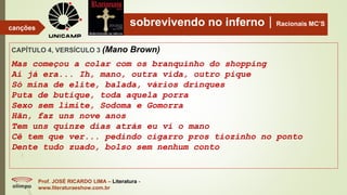 sobrevivendo no infernoRacionais MC’S
CAPÍTULO 4, VERSÍCULO 3 (Mano Brown)
Mas começou a colar com os branquinho do shopping
Ai já era... Ih, mano, outra vida, outro pique
Só mina de elite, balada, vários drinques
Puta de butique, toda aquela porra
Sexo sem limite, Sodoma e Gomorra
Hãn, faz uns nove anos
Tem uns quinze dias atrás eu vi o mano
Cê tem que ver... pedindo cigarro pros tiozinho no ponto
Dente tudo zuado, bolso sem nenhum conto
Prof. JOSÉ RICARDO LIMA – Literatura -
www.literaturaeshow.com.br
canções
 