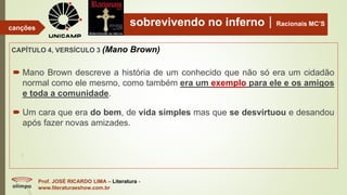 sobrevivendo no infernoRacionais MC’S
CAPÍTULO 4, VERSÍCULO 3 (Mano Brown)
Prof. JOSÉ RICARDO LIMA – Literatura -
www.literaturaeshow.com.br
canções
 Mano Brown descreve a história de um conhecido que não só era um cidadão
normal como ele mesmo, como também era um exemplo para ele e os amigos
e toda a comunidade.
 Um cara que era do bem, de vida simples mas que se desvirtuou e desandou
após fazer novas amizades.
 