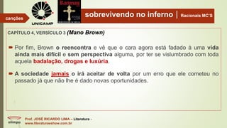 sobrevivendo no infernoRacionais MC’S
CAPÍTULO 4, VERSÍCULO 3 (Mano Brown)
Prof. JOSÉ RICARDO LIMA – Literatura -
www.literaturaeshow.com.br
canções
 Por fim, Brown o reencontra e vê que o cara agora está fadado à uma vida
ainda mais difícil e sem perspectiva alguma, por ter se vislumbrado com toda
aquela badalação, drogas e luxúria.
 A sociedade jamais o irá aceitar de volta por um erro que ele cometeu no
passado já que não lhe é dado novas oportunidades.
 
