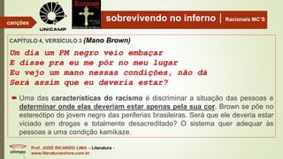 sobrevivendo no infernoRacionais MC’S
CAPÍTULO 4, VERSÍCULO 3 (Mano Brown)
Um dia um PM negro veio embaçar
E disse pra eu me pôr no meu lugar
Eu vejo um mano nessas condições, não dá
Será assim que eu deveria estar?
Prof. JOSÉ RICARDO LIMA – Literatura -
www.literaturaeshow.com.br
canções
 Uma das características do racismo é discriminar a situação das pessoas e
determinar onde elas deveriam estar apenas pela sua cor. Brown se põe no
estereótipo do jovem negro das periferias brasileiras. Será que ele deveria estar
viciado em drogas e totalmente desacreditado? O sistema quer adequar às
pessoas a uma condição kamikaze.
 