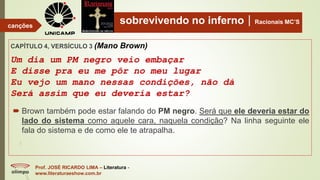 sobrevivendo no infernoRacionais MC’S
CAPÍTULO 4, VERSÍCULO 3 (Mano Brown)
Um dia um PM negro veio embaçar
E disse pra eu me pôr no meu lugar
Eu vejo um mano nessas condições, não dá
Será assim que eu deveria estar?
Prof. JOSÉ RICARDO LIMA – Literatura -
www.literaturaeshow.com.br
canções
 Brown também pode estar falando do PM negro. Será que ele deveria estar do
lado do sistema como aquele cara, naquela condição? Na linha seguinte ele
fala do sistema e de como ele te atrapalha.
 
