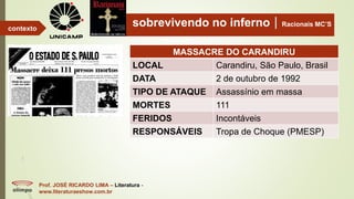 sobrevivendo no infernoRacionais MC’S
Prof. JOSÉ RICARDO LIMA – Literatura -
www.literaturaeshow.com.br
contexto
MASSACRE DO CARANDIRU
LOCAL Carandiru, São Paulo, Brasil
DATA 2 de outubro de 1992
TIPO DE ATAQUE Assassínio em massa
MORTES 111
FERIDOS Incontáveis
RESPONSÁVEIS Tropa de Choque (PMESP)
 