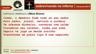 sobrevivendo no infernoRacionais MC’S
CAPÍTULO 4, VERSÍCULO 3 (Mano Brown)
Irmão, o demônio fode tudo ao seu redor
Pelo rádio, jornal, revista e outdoor
Te oferece dinheiro, conversa com calma
Contamina seu caráter, rouba sua alma
Depois te joga na merda sozinho
Transforma um preto tipo A num neguinho
Prof. JOSÉ RICARDO LIMA – Literatura -
www.literaturaeshow.com.br
canções
 