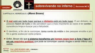 sobrevivendo no infernoRacionais MC’S
CAPÍTULO 4, VERSÍCULO 3 (Mano Brown)
Prof. JOSÉ RICARDO LIMA – Literatura -
www.literaturaeshow.com.br
canções
 O mal está por todo lugar porque o dinheiro está em todo lugar. E por dinheiro, as
pessoas fazem de tudo e não percebem que o mais importante as vezes é ter caráter,
consciência limpa e buscar paz e felicidade.
 O demônio, a fim de te corromper, toma conta da mídia e das pessoas envolta e por
fim a gente acaba por conta própria.
 Enfim, Brown diz que o sistema transforma um homem negro bom e livre (“tipo A”)
em um neguinho qualquer que pode se corromper usando drogas e sendo inferior aos
outros.
 