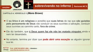 sobrevivendo no infernoRacionais MC’S
CAPÍTULO 4, VERSÍCULO 3 (Mano Brown)
Prof. JOSÉ RICARDO LIMA – Literatura -
www.literaturaeshow.com.br
canções
 O eu lírico é um religioso e acredita que suas letras de rap que são guiadas
pelo pensamento de Deus vão conduzir os seus ouvintes a salvação, conduzir
seus ouvintes ao caminho certo, fora do crime.
 Ele diz também, que é Deus quem faz ele não ter matado ninguém ainda e
nem ter desandado.
 No entanto, termina por dizer que pode abrir uma exceção se alguém ignorar
sua lei.
 