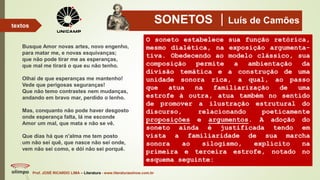 SONETOS Luís de Camões
Busque Amor novas artes, novo engenho,
para matar me, e novas esquivanças;
que não pode tirar me as esperanças,
que mal me tirará o que eu não tenho.
Olhai de que esperanças me mantenho!
Vede que perigosas seguranças!
Que não temo contrastes nem mudanças,
andando em bravo mar, perdido o lenho.
Mas, conquanto não pode haver desgosto
onde esperança falta, lá me esconde
Amor um mal, que mata e não se vê.
Que dias há que n'alma me tem posto
um não sei quê, que nasce não sei onde,
vem não sei como, e dói não sei porquê.
Prof. JOSÉ RICARDO LIMA – Literatura - www.literaturaeshow.com.br
textos
O soneto estabelece sua função retórica,
mesmo dialética, na exposição argumenta-
tiva. Obedecendo ao modelo clássico, sua
composição permite a ambientação da
divisão temática e a construção de uma
unidade sonora rica, a qual, ao passo
que atua na familiarização de uma
estrofe à outra, atua também no sentido
de promover a ilustração estrutural do
discurso, relacionando poeticamente
proposições e argumentos. A adoção do
soneto ainda é justificada tendo em
vista a familiaridade de sua marcha
sonora ao silogismo, explícito na
primeira e terceira estrofe, notado no
esquema seguinte:
 