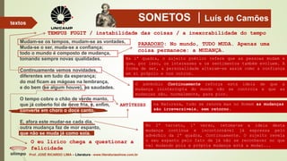 SONETOS Luís de Camões
Prof. JOSÉ RICARDO LIMA – Literatura - www.literaturaeshow.com.br
textos
TEMPUS FUGIT / instabilidade das coisas / a inexorabilidade do tempo
PARADOXO: No mundo, TUDO MUDA. Apenas uma
coisa permanece: a MUDANÇA.
Na 1ª quadra, o sujeito poético refere que as pessoas mudam e
que, por isso, os interesses e os sentimentos também evoluem. A
forma de ser, a personalidade alteram-se assim como a confiança
em si próprio e nos outros.
O advérbio Continuamente reforça esta ideia de que a
mudança ininterrupta do mundo não se controla e que as
mudanças são, normalmente, para pior.
O eu lírico chega a questionar a
felicidade
ANTÍTESES na Natureza, tudo se renova mas no Homem as mudanças
são irreversíveis, sem retorno.
No 2º terceto, 1º verso, retoma-se a ideia desta
mudança contínua e incontornável já expressa pelo
advérbio da 2ª quadra, Continuamente. O sujeito revela
o seu espanto pelo fato de já não se reconhecer no que
vai mudando pois a própria mudança está a mudar...
Mudam-se os tempos, mudam-se as vontades,
Muda-se o ser, muda-se a confiança;
todo o mundo é composto de mudança,
tomando sempre novas qualidades.
Continuamente vemos novidades,
diferentes em tudo da esperança;
do mal ficam as mágoas na lembrança,
e do bem (se algum houve), as saudades.
O tempo cobre o chão de verde manto,
que já coberto foi de neve fria, e, enfim,
converte em choro o doce canto.
E, afora este mudar-se cada dia,
outra mudança faz de mor espanto,
que não se muda já como soía.
 