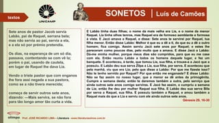 SONETOS Luís de Camões
Sete anos de pastor Jacob servia
Labão, pai de Raquel, serrana bela;
mas não servia ao pai, servia a ela,
e a ela só por prémio pretendia.
Os dias, na esperança de um só dia,
passava, contentando se com vê la;
porém o pai, usando de cautela,
em lugar de Raquel lhe dava Lia.
Vendo o triste pastor que com enganos
lhe fora assi negada a sua pastora,
como se a não tivera merecida;
começa de servir outros sete anos,
dizendo: —Mais servira, se não fora
para tão longo amor tão curta a vida.
Prof. JOSÉ RICARDO LIMA – Literatura - www.literaturaeshow.com.br
textos
E Labão tinha duas filhas; o nome da mais velha era Lia, e o nome da menor
Raquel. Lia tinha olhos tenros, mas Raquel era de formoso semblante e formosa
à vista. E Jacó amava a Raquel, e disse: Sete anos te servirei por Raquel, tua
filha menor. Então disse Labão: Melhor é que eu a dê a ti, do que eu a dê a outro
homem; fica comigo. Assim serviu Jacó sete anos por Raquel; e estes lhe
pareceram como poucos dias, pelo muito que a amava. E disse Jacó a Labão:
Dá-me minha mulher, porque meus dias são cumpridos, para que eu me case
com ela. Então reuniu Labão a todos os homens daquele lugar, e fez um
banquete. E aconteceu, à tarde, que tomou Lia, sua filha, e trouxe-a a Jacó que a
possuiu. E Labão deu sua serva Zilpa a Lia, sua filha, por serva. E aconteceu que
pela manhã, viu que era Lia; pelo que disse a Labão: Por que me fizeste isso?
Não te tenho servido por Raquel? Por que então me enganaste? E disse Labão:
Não se faz assim no nosso lugar, que a menor se dê antes da primogênita.
Cumpre a semana desta; então te daremos também a outra, pelo serviço que
ainda outros sete anos comigo servires. E Jacó fez assim, e cumpriu a semana
de Lia; então lhe deu por mulher Raquel sua filha. E Labão deu sua serva Bila
por serva a Raquel, sua filha. E possuiu também a Raquel, e amou também a
Raquel mais do que a Lia e serviu com ele ainda outros sete anos.
Gênesis 29, 16-30
 