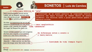 SONETOS Luís de Camões
Prof. JOSÉ RICARDO LIMA – Literatura - www.literaturaeshow.com.br
textos
A simbologia bíblica do “sete”
Sete anos de pastor Jacob servia
Labão, pai de Raquel, serrana bela;
mas não servia ao pai, servia a ela,
e a ela só por prémio pretendia.
Os dias, na esperança de um só dia,
passava, contentando se com vê-la;
porém o pai, usando de cautela,
em lugar de Raquel lhe dava Lia.
Vendo o triste pastor que com enganos
lhe fora assi negada a sua pastora,
como se a não tivera merecida;
começa de servir outros sete anos,
dizendo: — Mais servira, se não fora
para tão longo amor tão curta a vida.
amor neoplatônico
A construção de um soneto pastoril de inspiração bíblica,
demonstra uma dupla filiação de Camões dentro da poesia
ocidental: ele valoriza tanto o pilar greco-latino quanto o
hebraico-cristão.
RIMA “IMPERFEITA”
As diferenças entre o soneto e
o texto-matriz
brevidade da vida (tempus fugit)
 