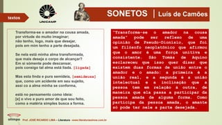 SONETOS Luís de Camões
Transforma-se o amador na cousa amada,
por virtude do muito imaginar;
não tenho, logo, mais que desejar,
pois em mim tenho a parte desejada.
Se nela está minha alma transformada,
que mais deseja o corpo de alcançar?
Em si sòmente pode descansar,
pois consigo tal alma está liada. [ligada]
Mas esta linda e pura semideia, [semideusa]
que, como um acidente em seu sujeito,
assi co a alma minha se conforma,
está no pensamento como ideia:
[e] o vivo e puro amor de que sou feito,
como a matéria simples busca a forma.
Prof. JOSÉ RICARDO LIMA – Literatura - www.literaturaeshow.com.br
textos
“Transforma-se o amador na cousa
amada” pode ser reflexo de uma
opinião de Pseudo-Dionísio, que foi
um filósofo neoplatônico que afirmou
que o amor é uma força unitiva e
consistente. São Tomás de Aquino
esclareceu que isso quer dizer que
existem duas formas de união entre o
amador e o amado: a primeira é a
união real, e a segunda é a união
intelectual e a inclinação que a
pessoa tem em relação à outra, de
maneira que ela passa a participar da
pessoa amada de alguma forma. Como
participa da pessoa amada, o amante
só pode ter nele a parte desejada.
 
