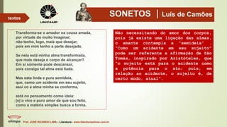 SONETOS Luís de Camões
Transforma-se o amador na cousa amada,
por virtude do muito imaginar;
não tenho, logo, mais que desejar,
pois em mim tenho a parte desejada.
Se nela está minha alma transformada,
que mais deseja o corpo de alcançar?
Em si sòmente pode descansar,
pois consigo tal alma está liada.
Mas esta linda e pura semideia,
que, como um acidente em seu sujeito,
assi co a alma minha se conforma,
está no pensamento como ideia:
[e] o vivo e puro amor de que sou feito,
como a matéria simples busca a forma.
Prof. JOSÉ RICARDO LIMA – Literatura - www.literaturaeshow.com.br
textos
Não necessitando do amor dos corpos,
pois já existe uma ligação das almas,
o amante contempla a “semideia” .
“Como um acidente em seu sujeito”
pode ser referente a afirmação de São
Tomás, inspirado por Aristóteles, que
“o sujeito está para o acidente como
a potência para o ato; pois, em
relação ao acidente, o sujeito é, de
certo modo, atual”.
 
