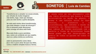 SONETOS Luís de Camões
Transforma-se o amador na cousa amada,
por virtude do muito imaginar;
não tenho, logo, mais que desejar,
pois em mim tenho a parte desejada.
Se nela está minha alma transformada,
que mais deseja o corpo de alcançar?
Em si sòmente pode descansar,
pois consigo tal alma está liada.
Mas esta linda e pura semideia,
que, como um acidente em seu sujeito,
assi co a alma minha se conforma,
está no pensamento como ideia:
[e] o vivo e puro amor de que sou feito,
como a matéria simples busca a forma.
Prof. JOSÉ RICARDO LIMA – Literatura - www.literaturaeshow.com.br
textos
A amada está em seu pensamento como
uma Ideia platônica que busca a forma
Aristotélica no mundo da physis. O
poema é uma batalha entre as duas
escolas, a platônica e a
aristotélica, que reflete o mundo da
filosofia no Renascimento. O mundo
das ideias de Platão misturado com a
matéria e forma de Aristóteles fazem
desse poema uma das obras-primas da
poesia de todos os países em todos os
tempos.
 