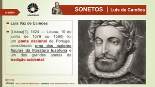SONETOS Luís de Camões
 Luís Vaz de Camões
 (Lisboa[?], 1524 — Lisboa, 10 de
junho de 1579 ou 1580) foi
um poeta nacional de Portugal,
considerado uma das maiores
figuras da literatura lusófona e
um dos grandes poetas da
tradição ocidental.
Prof. JOSÉ RICARDO LIMA – Literatura - www.literaturaeshow.com.br
o autor
 