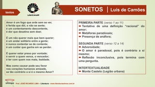 SONETOS Luís de Camões
Amor é um fogo que arde sem se ver,
é ferida que dói, e não se sente;
é um contentamento descontente,
é dor que desatina sem doer.
É um não querer mais que bem querer;
é um andar solitário entre a gente;
é nunca contentar se de contente;
é um cuidar que ganha em se perder.
É querer estar preso por vontade;
é servir a quem vence, o vencedor;
é ter com quem nos mata, lealdade.
Mas como causar pode seu favor
nos corações humanos amizade,
se tão contrário a si é o mesmo Amor?
Prof. JOSÉ RICARDO LIMA – Literatura - www.literaturaeshow.com.br
textos
PRIMEIRA PARTE (verso 1 ao 11)
 Tentativa de uma definição “racional” do
amor;
 Metáforas paradoxais;
 Presença de anáfora;
SEGUNDA PARTE (verso 12 a 14)
 Adversidade;
 O amor é paradoxal, pois é contrário a si
mesmo;
 Reflexão inconclusiva, pois termina com
uma pergunta.
INTERTEXTUALIDADE
 Monte Castelo (Legião urbana)
 