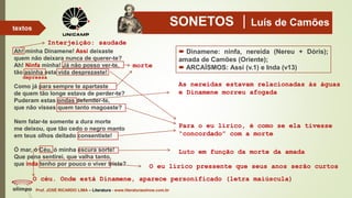 SONETOS Luís de Camões
Ah! minha Dinamene! Assi deixaste
quem não deixara nunca de querer-te?
Ah! Ninfa minha! Já não posso ver-te,
tão asinha esta vida desprezaste!
Como já para sempre te apartaste
de quem tão longe estava de perder-te?
Puderam estas ondas defender-te,
que não visses quem tanto magoaste?
Nem falar-te somente a dura morte
me deixou, que tão cedo o negro manto
em teus olhos deitado consentiste!
Ó mar, ó Céu, ó minha escura sorte!
Que pena sentirei, que valha tanto,
que inda tenho por pouco o viver triste?
Prof. JOSÉ RICARDO LIMA – Literatura - www.literaturaeshow.com.br
textos
 Dinamene: ninfa, nereida (Nereu + Dóris);
amada de Camões (Oriente);
 ARCAÍSMOS: Assí (v.1) e Inda (v13)morte
depressa
Para o eu lírico, é como se ela tivesse
“concordado” com a morte
As nereidas estavam relacionadas às águas
e Dinamene morreu afogada
Interjeição: saudade
O céu. Onde está Dinamene, aparece personificado (letra maiúscula)
Luto em função da morte da amada
O eu lírico pressente que seus anos serão curtos
 