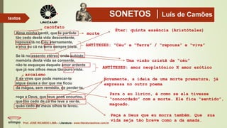 SONETOS Luís de Camões
Alma minha gentil, que te partiste
tão cedo desta vida descontente,
repousa lá no Céu eternamente,
e viva eu cá na terra sempre triste.
Se lá no assento etéreo, onde subiste,
memória desta vida se consente,
não te esqueças daquele amor ardente
que já nos olhos meus tão puro viste.
E se vires que pode merecer-te
algua causa a dor que me ficou
da mágoa, sem remédio, de perder-te,
roga a Deus, que teus anos encurtou,
que tão cedo de cá me leve a ver-te,
quão cedo de meus olhos te levou.
Prof. JOSÉ RICARDO LIMA – Literatura - www.literaturaeshow.com.br
textos
cacófato
morte
ANTÍTESES: “Céu” e “Terra” / “repousa” e “viva”
Uma visão cristã de “céu”
ANTÍTESES: amor neoplatônico X amor erótico
Éter: quinta essência (Aristóteles)
arcaísmo
Para o eu lírico, é como se ela tivesse
“concordado” com a morte. Ele fica “sentido”,
magoado.
Novamente, a ideia de uma morte prematura, já
expressa no outro poema
Peça a Deus que eu morra também. Que sua
vida seja tão breve como a da amada.
 