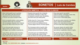 SONETOS Luís de Camões
Prof. JOSÉ RICARDO LIMA – Literatura - www.literaturaeshow.com.br
textos
Questa anima gentil che si diparte,
anzi tempo chiamata a l’altra vita,
se lassuso è quanto esser dê gradita,
terrà del ciel la piú beata parte.
S’ella riman fra ’l terzo lume et Marte,
fia la vista del sole scolorita,
poi ch’a mirar sua bellezza infinita
l’anime degne intorno a lei fien sparte.
Se si posasse sotto al quarto nido,
ciascuna de le tre saria men bella,
et essa sola avria la fama e ’l grido;
nel quinto giro non habitrebbe ella;
ma se vola piú alto, assai mi fido
che con Giove sia vinta ogni altra stella.
Alma minha gentil, que te partiste
tão cedo desta vida descontente,
repousa lá no Céu eternamente,
e viva eu cá na terra sempre triste.
Se lá no assento etéreo, onde subiste,
memória desta vida se consente,
não te esqueças daquele amor ardente
que já nos olhos meus tão puro viste.
E se vires que pode merecer-te
algua causa a dor que me ficou
da mágoa, sem remédio, de perder-te,
roga a Deus, que teus anos encurtou,
que tão cedo de cá me leve a ver-te,
quão cedo de meus olhos te levou.
Essa alma genti l que partiu,
antes do tempo, chamada a outra vida,
terá no céu segura acolhida
terá no céu a mais beata parte.
Se ela ficar entre a terceira luz e Marte
será a vista do sol descolorida
depois virá, toda alma ao céu subida
em torno dela olhar beleza infinita.
Se pousar abaixo do quarto ninho,
nenhuma das três será mais bela,
que está só, espalhada a fama e o grito;
No quinto giro não chegará ela;
mas se voar alto, em muito confio
ser vencido Júpiter e cada outra estrela;
SONETO CAMONIANO CONGÊNERE PETRARQUIANO TRADUÇÃO LIVRE
LITERATURA MIMÉTICA: A CÓPIA DOS CLÁSICOS
 