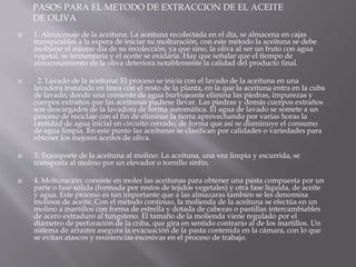 PASOS PARA EL METODO DE EXTRACCION DE EL ACEITE
DE OLIVA








1. Almacenaje de la aceituna: La aceituna recolectada en el día, se almacena en cajas
transpirables a la espera de iniciar su molturación, con este método la aceituna se debe
molturar el mismo día de su recolección, ya que sino, la oliva al ser un fruto con agua
vegetal, se fermentaría y el aceite se oxidaría. Hay que señalar que el tiempo de
almacenamiento de la oliva deteriora notablemente la calidad del producto final.
2. Lavado de la aceituna: El proceso se inicia con el lavado de la aceituna en una
lavadora instalada en línea con el resto de la planta, en la que la aceituna entra en la cuba
de lavado, donde una corriente de agua burbujeante elimina las piedras, impurezas y
cuerpos extraños que las aceitunas pudiese llevar. Las piedras y demás cuerpos extraños
son descargados de la lavadora de forma automática. El agua de lavado se somete a un
proceso de reciclaje con el fin de eliminar la tierra aprovechando por varias horas la
cantidad de agua inicial en circuito cerrado, de forma que así se disminuye el consumo
de agua limpia. En este punto las aceitunas se clasifican por calidades o variedades para
obtener los mejores aceites de oliva.
3. Transporte de la aceituna al molino: La aceituna, una vez limpia y escurrida, se
transporta al molino por un elevador o tornillo sinfín.
4. Molturación: consiste en moler las aceitunas para obtener una pasta compuesta por un
parte o fase sólida (formada por restos de tejidos vegetales) y otra fase líquida, de aceite
y agua. Este proceso es tan importante que a las almazaras también se les denomina
molinos de aceite. Con el método continuo, la molienda de la aceituna se efectúa en un
molino a martillos con forma de estrella y dotada de cabezas o pastillas intercambiables
de acero extraduro al tungsteno. El tamaño de la molienda viene regulado por el
diámetro de perforación de la criba, que gira en sentido contrario al de los martillos. Un
sistema de arrastre asegura la evacuación de la pasta contenida en la cámara, con lo que
se evitan atascos y resistencias excesivas en el proceso de trabajo.

 
