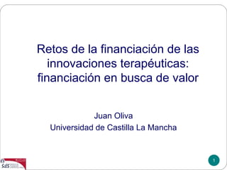 1
Retos de la financiación de las
innovaciones terapéuticas:
financiación en busca de valor
Juan Oliva
Universidad de Castilla La Mancha
 