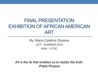 FINAL PRESENTATION
EXHIBITION OF AFRICAN AMERICAN
ART
By: Maria Catalina Olivares
UCF - SUMMER 2015
ARH - 3170C
Art is the lie that enables us to realize the truth.
-Pablo Picasso
 