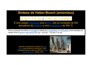 Síntese de Haber-Bosch (amoníaco)
N2 (g) + 3 H2 (g) 2 NH3 (g) + energia
É uma reação catalisada com o ferro, sob as condições de 250
atmosferas de pressão e uma temperatura de 450 °C.
Para a produção da amônia, o nitrogênio é obtido do ar atmosférico, e o hidrogénio como resultado da
reação entre a água e o gás natural:CH (g) + H O (g) → CO (g)+ 3 H (g)
Aparelho de laboratório utilizado por Fritz
Haber para sintetizar a amônia em 1909.
Fotografia tirada em julho de 2009 no Museu
Judaico de Berlim. Nobel, 1918
reação entre a água e o gás natural:CH4 (g) + H2O (g) → CO (g)+ 3 H2 (g)
 