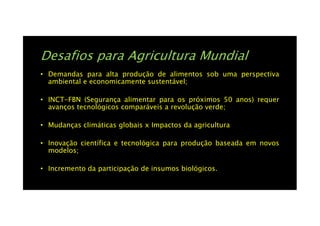 Desafios para Agricultura Mundial
• Demandas para alta produção de alimentos sob uma perspectiva
ambiental e economicamente sustentável;
• INCT-FBN (Segurança alimentar para os próximos 50 anos) requer
avanços tecnológicos comparáveis a revolução verde;
• Mudanças climáticas globais x Impactos da agricultura
• Inovação científica e tecnológica para produção baseada em novos
modelos;
• Incremento da participação de insumos biológicos.
 