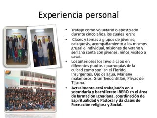 Experiencia personal
      • Trabajo como voluntario o apostolado
        durante cinco años, los cuales eran:
      • Clases y temas a grupos de jóvenes,
        catequesis, acompañamiento a los mismos
        grupal e individual, misiones de verano y
        semana santa con jóvenes, niños, visiteo a
        casas.
      • Los anteriores los llevo a cabo en
        diferentes puntos o parroquias de la
        cuidad como son: en el Florido,
        Insurgentes, Ojo de agua, Mariano
        matamoros, Gran Tenochtitlán, Playas de
        Tijuana.
      • Actualmente está trabajando en la
        secundaria y bachillerato IBERO en el área
        de formación Ignaciana, coordinación de
        Espiritualidad y Pastoral y da clases de
        Formación religiosa y Social.
 