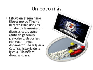Un poco más
• Estuvo en el seminario
  Diocesano de Tijuana
  durante cinco años es
  ahí donde le enseñaron
  diversas cosas como
  canto en general y
  gregoriano, deportes,
  idiomas, liturgia,
  documentos de la Iglesia
  Católica, historia de la
  Iglesia, Filosofía y
  diversas cosas.
 