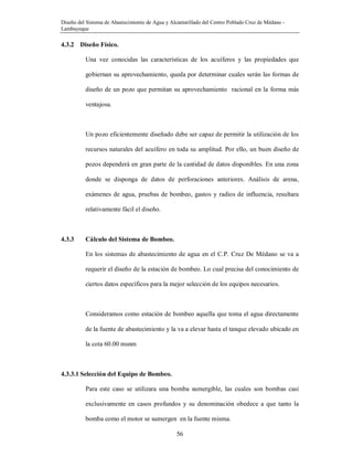 Diseño del Sistema de Abastecimiento de Agua y Alcantarillado del Centro Poblado Cruz de Médano -
Lambayeque
56
4.3.2 Diseño Físico.
Una vez conocidas las características de los acuíferos y las propiedades que
gobiernan su aprovechamiento, queda por determinar cuales serán las formas de
diseño de un pozo que permitan su aprovechamiento racional en la forma más
ventajosa.
Un pozo eficientemente diseñado debe ser capaz de permitir la utilización de los
recursos naturales del acuífero en toda su amplitud. Por ello, un buen diseño de
pozos dependerá en gran parte de la cantidad de datos disponibles. En una zona
donde se disponga de datos de perforaciones anteriores. Análisis de arena,
exámenes de agua, pruebas de bombeo, gastos y radios de influencia, resultara
relativamente fácil el diseño.
4.3.3 Cálculo del Sistema de Bombeo.
En los sistemas de abastecimiento de agua en el C.P. Cruz De Médano se va a
requerir el diseño de la estación de bombeo. Lo cual precisa del conocimiento de
ciertos datos específicos para la mejor selección de los equipos necesarios.
Consideramos como estación de bombeo aquella que toma el agua directamente
de la fuente de abastecimiento y la va a elevar hasta el tanque elevado ubicado en
la cota 60.00 msnm
4.3.3.1 Selección del Equipo de Bombeo.
Para este caso se utilizara una bomba sumergible, las cuales son bombas casi
exclusivamente en casos profundos y su denominación obedece a que tanto la
bomba como el motor se sumergen en la fuente misma.
 