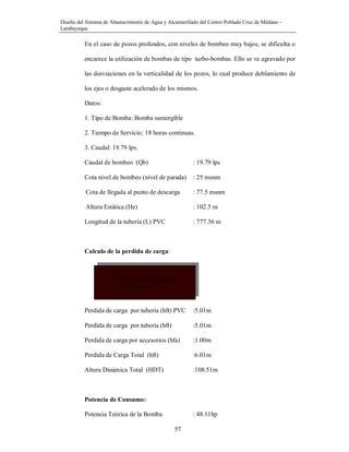 Diseño del Sistema de Abastecimiento de Agua y Alcantarillado del Centro Poblado Cruz de Médano -
Lambayeque
57
En el caso de pozos profundos, con niveles de bombeo muy bajos, se dificulta o
encarece la utilización de bombas de tipo turbo-bombas. Ello se ve agravado por
las desviaciones en la verticalidad de los pozos, lo cual produce doblamiento de
los ejes o desgaste acelerado de los mismos.
Datos:
1. Tipo de Bomba: Bomba sumergible
2. Tiempo de Servicio: 18 horas continuas.
3. Caudal: 19.79 lps.
Caudal de bombeo (Qb) : 19.79 lps
Cota nivel de bombeo (nivel de parada) : 25 msnm
Cota de llegada al punto de descarga : 77.5 msnm
Altura Estática (He) : 102.5 m
Longitud de la tubería (L) PVC : 777.36 m
Calculo de la perdida de carga:
Perdida de carga por tubería (hft) PVC :5.01m
Perdida de carga por tubería (hft) :5.01m
Perdida de carga por accesorios (hfa) :1.00m
Perdida de Carga Total (hft) :6.01m
Altura Dinámica Total (HDT) :108.51m
Potencia de Consumo:
Potencia Teórica de la Bomba : 48.11hp
hf= (1741 x L ( Qimp1.85 )
C1.85D4.87
 