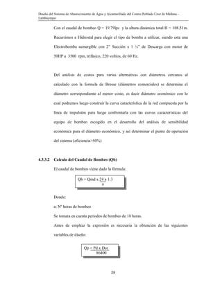 Diseño del Sistema de Abastecimiento de Agua y Alcantarillado del Centro Poblado Cruz de Médano -
Lambayeque
58
Con el caudal de bombeo Q = 19.79lps y la altura dinámica total H = 108.51m.
Recurrimos a Hidrostal para elegir el tipo de bomba a utilizar, siendo esta una
Electrobomba sumergible con 2” Succión x 1 ½” de Descarga con motor de
50HP a 3500 rpm, trifásico, 220 voltios, de 60 Hz.
Del análisis de costos para varias alternativas con diámetros cercanos al
calculado con la formula de Bresse (diámetros comerciales) se determina el
diámetro correspondiente al menor costo, es decir diámetro económico con lo
cual podremos luego construir la curva característica de la red compuesta por la
línea de impulsión para luego confrontarla con las curvas características del
equipo de bombeo escogido en el desarrollo del análisis de sensibilidad
económica para el diámetro económico, y así determinar el punto de operación
del sistema (eficiencia>50%)
4.3.3.2 Calculo del Caudal de Bombeo (Qb)
El caudal de bombeo viene dado la fórmula:
Donde:
a: Nº horas de bombeo
Se tomara en cuenta periodos de bombeo de 18 horas.
Antes de emplear la expresión es necesaria la obtención de las siguientes
variables de diseño:
Qb = Qmd x 24 x 1.3
a
Qp = Pd x Dot
86400
 