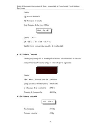 Diseño del Sistema de Abastecimiento de Agua y Alcantarillado del Centro Poblado Cruz de Médano -
Lambayeque
59
P.C = (PE x Qimp Ht)
75 x n
Donde:
Qp: Caudal Promedio
Pd: Población de Diseño
Dot: Dotación de Servicio (150l/s)
Qmd = 11.42l/s.
Qb = 11.42 x1.3 x 24/18 = 19.79 l/s
Se obtuvieron los siguientes caudales de bombeo (Qb
4.3.3.3 Potencia Consumo.
La energía que requiere la bomba para su normal funcionamiento es conocida
como Potencia de Consumo (Pc) y es calculada por la expresión:
Donde:
HDT: Altura Dinámica Total (m) :108.51 m
Qimp: caudal de Bombeo (m3/s) :0.019 m3/s
n: Eficiencia de la bomba (%) :59.5 %
Potencia de Consumo hp :48.11 hp
4.3.3.4 Potencia Instalada
Pot. Instalada :55.3hp
Potencia a instalar :55 hp
Qmd = Qp x K1
PI = 1.15 x Pc
 