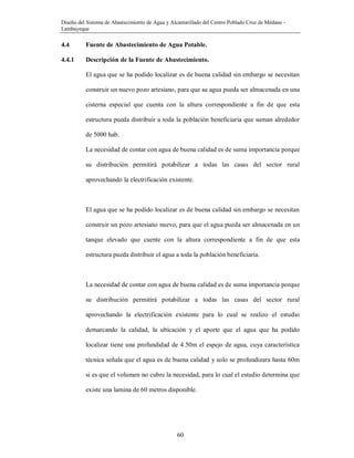 Diseño del Sistema de Abastecimiento de Agua y Alcantarillado del Centro Poblado Cruz de Médano -
Lambayeque
60
4.4 Fuente de Abastecimiento de Agua Potable.
4.4.1 Descripción de la Fuente de Abastecimiento.
El agua que se ha podido localizar es de buena calidad sin embargo se necesitan
construir un nuevo pozo artesiano, para que su agua pueda ser almacenada en una
cisterna especial que cuenta con la altura correspondiente a fin de que esta
estructura pueda distribuir a toda la población beneficiaria que suman alrededor
de 5000 hab.
La necesidad de contar con agua de buena calidad es de suma importancia porque
su distribución permitirá potabilizar a todas las casas del sector rural
aprovechando la electrificación existente.
El agua que se ha podido localizar es de buena calidad sin embargo se necesitan
construir un pozo artesiano nuevo, para que el agua pueda ser almacenada en un
tanque elevado que cuente con la altura correspondiente a fin de que esta
estructura pueda distribuir el agua a toda la población beneficiaria.
La necesidad de contar con agua de buena calidad es de suma importancia porque
su distribución permitirá potabilizar a todas las casas del sector rural
aprovechando la electrificación existente para lo cual se realizo el estudio
demarcando la calidad, la ubicación y el aporte que el agua que ha podido
localizar tiene una profundidad de 4.50m el espejo de agua, cuya característica
técnica señala que el agua es de buena calidad y solo se profundizara hasta 60m
si es que el volumen no cubre la necesidad, para lo cual el estudio determina que
existe una lamina de 60 metros disponible.
 