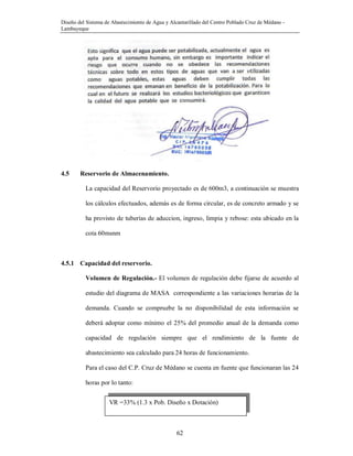 Diseño del Sistema de Abastecimiento de Agua y Alcantarillado del Centro Poblado Cruz de Médano -
Lambayeque
62
4.5 Reservorio de Almacenamiento.
La capacidad del Reservorio proyectado es de 600m3, a continuación se muestra
los cálculos efectuados, además es de forma circular, es de concreto armado y se
ha provisto de tuberías de aduccion, ingreso, limpia y rebose: esta ubicado en la
cota 60msnm
4.5.1 Capacidad del reservorio.
Volumen de Regulación.- El volumen de regulación debe fijarse de acuerdo al
estudio del diagrama de MASA correspondiente a las variaciones horarias de la
demanda. Cuando se compruebe la no disponibilidad de esta información se
deberá adoptar como mínimo el 25% del promedio anual de la demanda como
capacidad de regulación siempre que el rendimiento de la fuente de
abastecimiento sea calculado para 24 horas de funcionamiento.
Para el caso del C.P. Cruz de Médano se cuenta en fuente que funcionaran las 24
horas por lo tanto:
VR =33% (1.3 x Pob. Diseño x Dotación)
 
