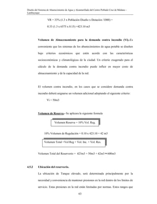 Diseño del Sistema de Abastecimiento de Agua y Alcantarillado del Centro Poblado Cruz de Médano -
Lambayeque
63
VR = 33% (1.3 x Población Diseño x Dotación /1000) =
0.33 (1.3 x 6575 x 0.15) =423.10 m3
Volumen de Almacenamiento para la demanda contra incendio (Vi).-Es
conveniente que los sistemas de los abastecimientos de agua potable se diseñen
bajo criterios económicos que estén acorde con las características
socioeconómicas y climatológicas de la ciudad. Un criterio exagerado para el
cálculo de la demanda contra incendio puede influir en mayor costo de
almacenamiento y de la capacidad de la red.
El volumen contra incendio, en los casos que se considere demanda contra
incendio deberá asignarse un volumen adicional adoptando el siguiente criterio:
Vi = 50m3
Volumen de Reserva.- Se aplicara la siguiente formula
10% Volumen de Regulación = 0.10 x 423.10 = 42 m3
Volumen Total del Reservorio = 423m3 + 50m3 + 42m3 ≈ 600m3
4.5.2 Ubicación del reservorio.
La ubicación de Tanque elevado, será determinada principalmente por la
necesidad y conveniencia de mantener presiones en la red dentro de los límites de
servicio. Estas presiones en la red están limitadas por normas. Estos rangos que
Volumen Reserva = 10% Vol. Reg.
Volumen Total =Vol Reg + Vol. Inc. + Vol. Res.
 