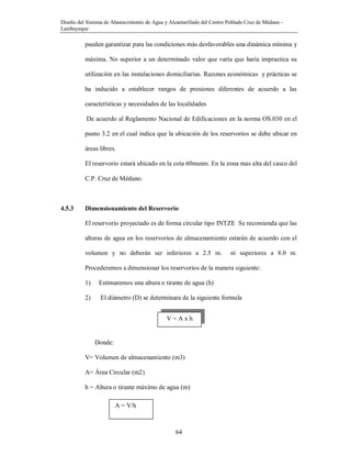 Diseño del Sistema de Abastecimiento de Agua y Alcantarillado del Centro Poblado Cruz de Médano -
Lambayeque
64
pueden garantizar para las condiciones más desfavorables una dinámica mínima y
máxima. No superior a un determinado valor que varía que haría impractica su
utilización en las instalaciones domiciliarias. Razones económicas y prácticas se
ha inducido a establecer rangos de presiones diferentes de acuerdo a las
características y necesidades de las localidades
De acuerdo al Reglamento Nacional de Edificaciones en la norma OS.030 en el
punto 3.2 en el cual indica que la ubicación de los reservorios se debe ubicar en
áreas libres.
El reservorio estará ubicado en la cota 60msnm. En la zona mas alta del casco del
C.P. Cruz de Médano.
4.5.3 Dimensionamiento del Reservorio
El reservorio proyectado es de forma circular tipo INTZE Se recomienda que las
alturas de agua en los reservorios de almacenamiento estarán de acuerdo con el
volumen y no deberán ser inferiores a 2.5 m. ni superiores a 8.0 m.
Procederemos a dimensionar los reservorios de la manera siguiente:
1) Estimaremos una altura o tirante de agua (h)
2) El diámetro (D) se determinara de la siguiente formula
Donde:
V= Volumen de almacenamiento (m3)
A= Área Circular (m2)
h = Altura o tirante máximo de agua (m)
V = A x h
A = V/h
 
