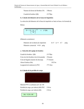 Diseño del Sistema de Abastecimiento de Agua y Alcantarillado del Centro Poblado Cruz de Médano -
Lambayeque
66
hf= 1741 x L ( Qimp1.85 )
C1.85
D4.87
Numero de horas de Bombeo (N) :18horas
Caudal de bombeo (Qb) :19.79lps
b.- Calculo del diámetro de la Línea de Impulsión
La selección del diámetro de la línea de impulsión se hará en base a la formula de
Bréese
(Diámetro económico)
Diámetro de la tubería de impulsión :0.17 m ≈ 6.7 pulg
Diámetro comercial ≈ 8.0 pulg.
c.- Selección del equipo de bombeo
Caudal de bombeo (Qb) :19.79lps
Cota nivel de bombeo (nivel de parada) :25msnm
Cota de llegada al punto de descarga :77.5msnm
Altura Estática (He) :102.5m
Longitud de la tubería (L) PVC :777.36m
d.- Calculo de la perdida de carga
Material PVC se utilizara un C de 150
Perdida de carga por tubería (hft) PVC :5.01m
Perdida de carga por tubería (hft) :5.01m
hfa = 0.20 x hfl
D = 1.3 N 0.25
x (√ Qb)
24
 