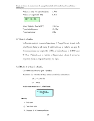 Diseño del Sistema de Abastecimiento de Agua y Alcantarillado del Centro Poblado Cruz de Médano -
Lambayeque
67
Perdida de carga por accesorios (hfa) :1.00m
Perdida de Carga Total (hft) :6.01m
Altura Dinámica Total (HDT) :118.01m
Potencia de Consumo :52.33hp
Potencia a instalar :55hp
4.7 Línea de aducción.
La línea de aduccion, conduce el agua desde el Tanque Elevado ubicado en la
cota 60msnm hasta la red matriz de distribución de la ciudad a una cota de
55msnm consta de una longitud de 65.50m. el material usado es de PVC clase
A-7.5 de 8”diámetro, en su recorrido se ha proyectado válvula de aire en las
zonas muy altas y de purga en los puntos mas bajos.
4.7.1 Diseño de la línea de aducción.
Caudal Máximo Horario: Qmh = 20.55 l/s
Asumimos una velocidad de flujo dentro del intervalo normalizado:
0.6 ≤ V ≥ 3.0 m/s
V = 1.5 m/s
Mediante la formula de Continuidad:
Donde:
V: velocidad
Q: Caudal en m3/s
D: Diámetro de la línea en pulgadas
HDT = He + hft
V = 1.974 x Q
D2
 