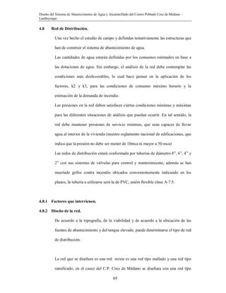 Diseño del Sistema de Abastecimiento de Agua y Alcantarillado del Centro Poblado Cruz de Médano -
Lambayeque
69
4.8 Red de Distribución.
Una vez hecho el estudio de campo y definidas tentativamente las estructuras que
han de construir el sistema de abastecimiento de agua.
Las cantidades de agua estarán definidas por los consumos estimados en base a
las dotaciones de agua. Sin embargo, el análisis de la red debe contemplar las
condiciones más desfavorables, lo cual hace pensar en la aplicación de los
factores, k2 y k3, para las condiciones de consumo máximo horario y la
estimación de la demanda de incendio.
Las presiones en la red deben satisfacer ciertas condiciones mínimas y máximas
para las diferentes situaciones de análisis que puedan ocurrir. En tal sentido, la
red debe mantener presiones de servicio mínimas, que sean capaces de llevar
agua al interior de la vivienda (nuestro reglamento nacional de edificaciones, que
indica que la presión no debe ser menor de 10mca ni mayor a 50 mca)
Las redes de distribución estará conformada por tuberías de diámetro 8”, 6”, 4” y
2” con sus sistemas de válvulas para control y mantenimiento, además se han
insertado grifos contra incendio ubicados convenientemente indicando en los
planos, la tubería a utilizarse será la de PVC, unión flexible clase A-7.5.
4.8.1 Factores que intervienen.
4.8.2 Diseño de la red.
De acuerdo a la topografía, de la viabilidad y de acuerdo a la ubicación de las
fuentes de abastecimiento y del tanque elevado, puede determinarse el tipo de red
de distribución.
La red que se diseñara es una red mixta es una red tipo mallado y una red tipo
ramificado, en el casco del C.P. Cruz de Médano se diseñara con una red tipo
 