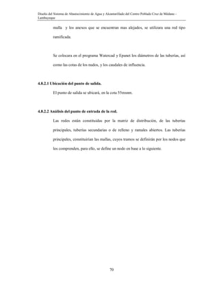 Diseño del Sistema de Abastecimiento de Agua y Alcantarillado del Centro Poblado Cruz de Médano -
Lambayeque
70
malla y los anexos que se encuentran mas alejados, se utilizara una red tipo
ramificada.
Se colocara en el programa Watercad y Epanet los diámetros de las tuberías, así
como las cotas de los nudos, y los caudales de influencia.
4.8.2.1 Ubicación del punto de salida.
El punto de salida se ubicará, en la cota 55msnm.
4.8.2.2 Análisis del punto de entrada de la red.
Las redes están constituidas por la matriz de distribución, de las tuberías
principales, tuberías secundarias o de relleno y ramales abiertos. Las tuberías
principales, constituirían las mallas, cuyos tramos se definirán por los nodos que
los comprenden, para ello, se define un nodo en base a lo siguiente.
 
