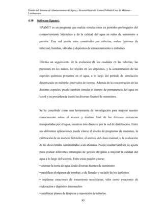 Diseño del Sistema de Abastecimiento de Agua y Alcantarillado del Centro Poblado Cruz de Médano -
Lambayeque
85
4.10 Software Epanet:
EPANET es un programa que realiza simulaciones en periodos prolongados del
comportamiento hidráulico y de la calidad del agua en redes de suministro a
presión. Una red puede estar constituida por tuberías, nudos (uniones de
tuberías), bombas, válvulas y depósitos de almacenamiento o embalses.
Efectúa un seguimiento de la evolución de los caudales en las tuberías, las
presiones en los nudos, los niveles en los depósitos, y la concentración de las
especies químicas presentes en el agua, a lo largo del periodo de simulación
discretizado en múltiples intervalos de tiempo. Además de la concentración de las
distintas especies, puede también simular el tiempo de permanencia del agua en
la red y su procedencia desde las diversas fuentes de suministro.
Se ha concebido como una herramienta de investigación para mejorar nuestro
conocimiento sobre el avance y destino final de las diversas sustancias
transportadas por el agua, mientras ésta discurre por la red de distribución. Entre
sus diferentes aplicaciones puede citarse el diseño de programas de muestreo, la
calibración de un modelo hidráulico, el análisis del cloro residual, o la evaluación
de las dosis totales suministradas a un abonado. Puede resultar también de ayuda
para evaluar diferentes estrategias de gestión dirigidas a mejorar la calidad del
agua a lo largo del sistema. Entre estas pueden citarse:
• alternar la toma de agua desde diversas fuentes de suministro
• modificar el régimen de bombeo, o de llenado y vaciado de los depósitos
• implantar estaciones de tratamiento secundarias, tales como estaciones de
recloración o depósitos intermedios
• establecer planes de limpieza y reposición de tuberías.
 