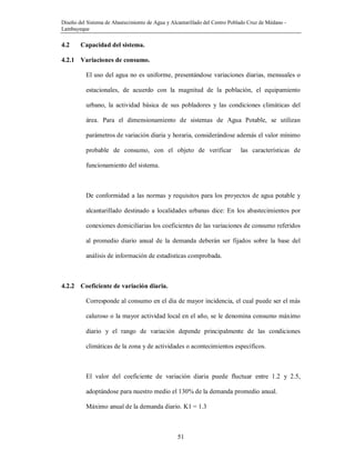 Diseño del Sistema de Abastecimiento de Agua y Alcantarillado del Centro Poblado Cruz de Médano -
Lambayeque
51
4.2 Capacidad del sistema.
4.2.1 Variaciones de consumo.
El uso del agua no es uniforme, presentándose variaciones diarias, mensuales o
estacionales, de acuerdo con la magnitud de la población, el equipamiento
urbano, la actividad básica de sus pobladores y las condiciones climáticas del
área. Para el dimensionamiento de sistemas de Agua Potable, se utilizan
parámetros de variación diaria y horaria, considerándose además el valor mínimo
probable de consumo, con el objeto de verificar las características de
funcionamiento del sistema.
De conformidad a las normas y requisitos para los proyectos de agua potable y
alcantarillado destinado a localidades urbanas dice: En los abastecimientos por
conexiones domiciliarias los coeficientes de las variaciones de consumo referidos
al promedio diario anual de la demanda deberán ser fijados sobre la base del
análisis de información de estadísticas comprobada.
4.2.2 Coeficiente de variación diaria.
Corresponde al consumo en el día de mayor incidencia, el cual puede ser el más
caluroso o la mayor actividad local en el año, se le denomina consumo máximo
diario y el rango de variación depende principalmente de las condiciones
climáticas de la zona y de actividades o acontecimientos específicos.
El valor del coeficiente de variación diaria puede fluctuar entre 1.2 y 2.5,
adoptándose para nuestro medio el 130% de la demanda promedio anual.
Máximo anual de la demanda diario. K1 = 1.3
 